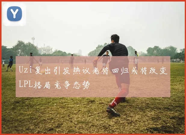 Uzi复出引发热议老将回归或将改变LPL格局竞争态势