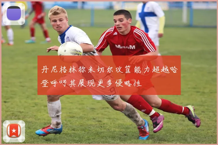 丹尼格林称米切尔攻筐能力超越哈登呼吁其展现更多侵略性