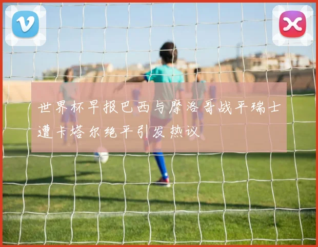 世界杯早报巴西与摩洛哥战平瑞士遭卡塔尔绝平引发热议