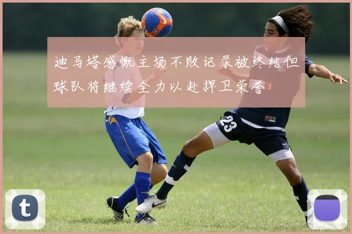 迪马塔感慨主场不败记录被终结但球队将继续全力以赴捍卫荣誉