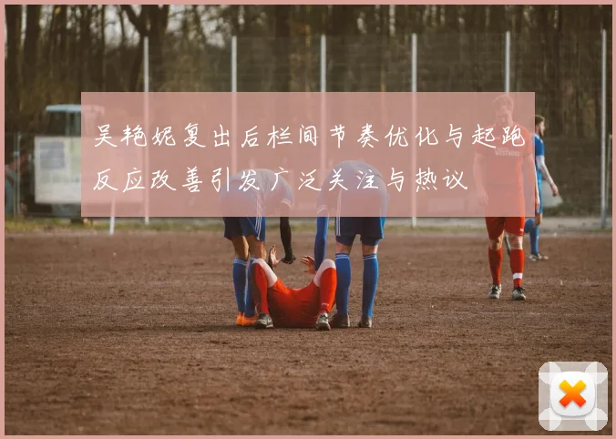 吴艳妮复出后栏间节奏优化与起跑反应改善引发广泛关注与热议