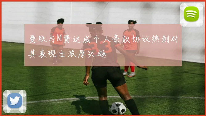 曼联与M费达成个人条款协议热刺对其表现出浓厚兴趣