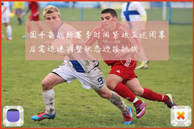 国手备战新赛季时间紧迫亚运闭幕后需迅速调整状态迎接挑战
