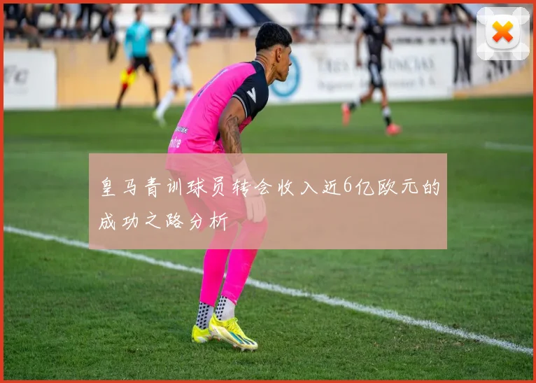 皇马青训球员转会收入近6亿欧元的成功之路分析