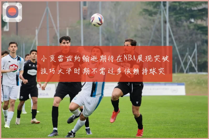 小莫雷兹约翰逊期待在NBA展现突破技巧大学时期不需过多依赖持球突破