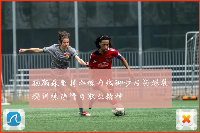 杨瀚森坚持加练内线脚步与罚球展现训练热情与职业精神