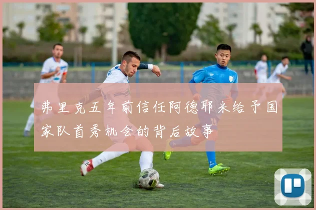 弗里克五年前信任阿德耶米给予国家队首秀机会的背后故事