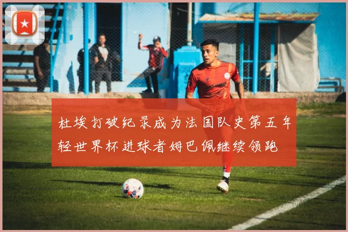 杜埃打破纪录成为法国队史第五年轻世界杯进球者姆巴佩继续领跑