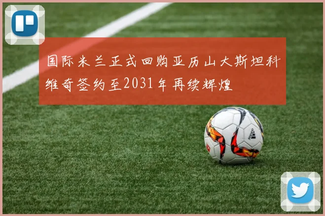 国际米兰正式回购亚历山大斯坦科维奇签约至2031年再续辉煌