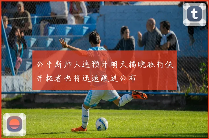 公牛新帅人选预计明天揭晓独行侠开拓者也将迅速跟进公布
