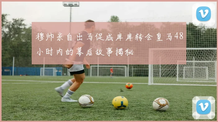 穆帅亲自出马促成库库转会皇马48小时内的幕后故事揭秘