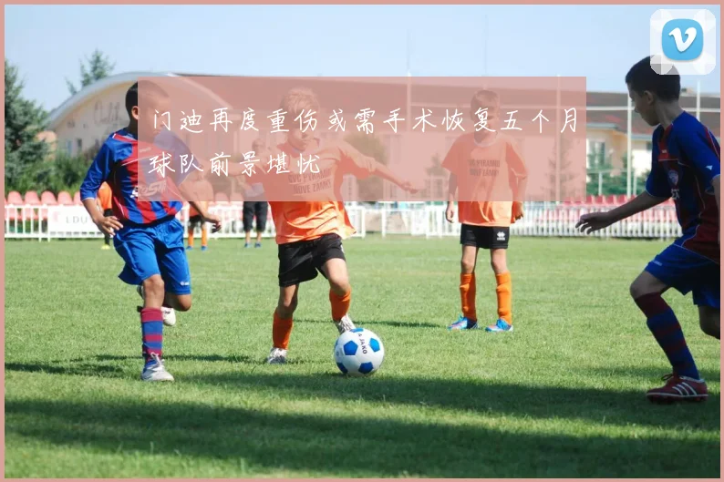 门迪再度重伤或需手术恢复五个月球队前景堪忧