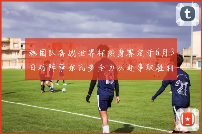 韩国队备战世界杯热身赛定于6月3日对阵萨尔瓦多全力以赴争取胜利