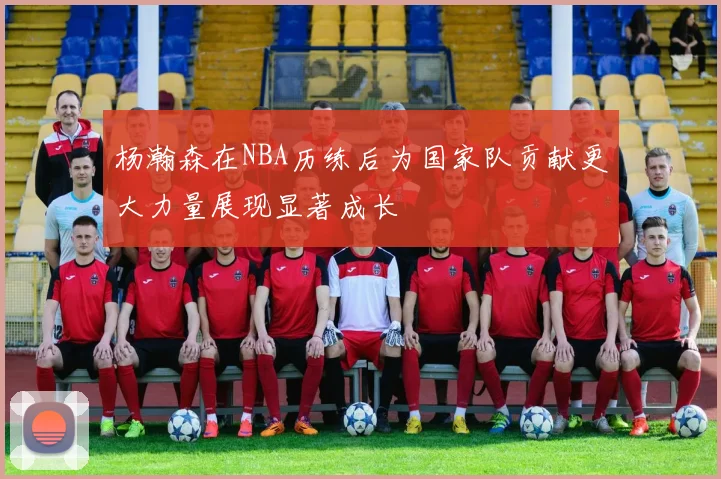 杨瀚森在NBA历练后为国家队贡献更大力量展现显著成长