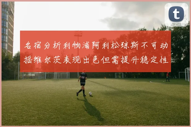 名宿分析利物浦阿利松琼斯不可动摇维尔茨表现出色但需提升稳定性