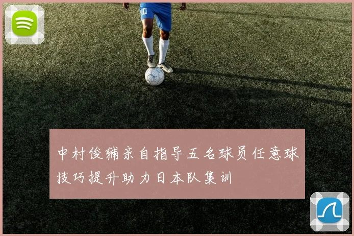 中村俊辅亲自指导五名球员任意球技巧提升助力日本队集训