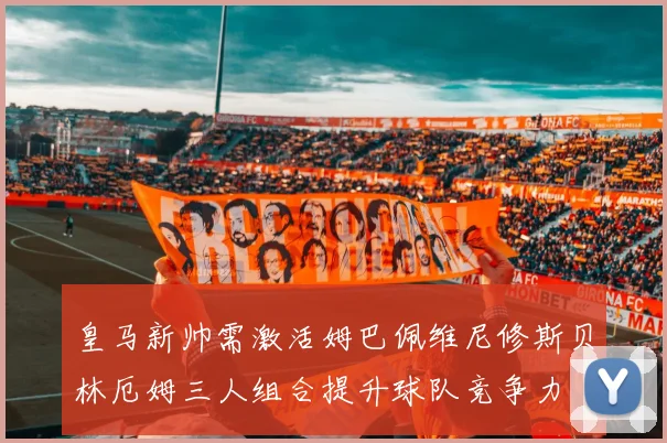 皇马新帅需激活姆巴佩维尼修斯贝林厄姆三人组合提升球队竞争力